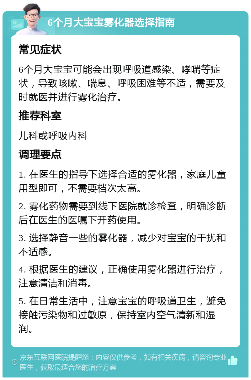 6个月大宝宝雾化器选择指南 常见症状 6个月大宝宝可能会出现呼吸道感染、哮喘等症状，导致咳嗽、喘息、呼吸困难等不适，需要及时就医并进行雾化治疗。 推荐科室 儿科或呼吸内科 调理要点 1. 在医生的指导下选择合适的雾化器，家庭儿童用型即可，不需要档次太高。 2. 雾化药物需要到线下医院就诊检查，明确诊断后在医生的医嘱下开药使用。 3. 选择静音一些的雾化器，减少对宝宝的干扰和不适感。 4. 根据医生的建议，正确使用雾化器进行治疗，注意清洁和消毒。 5. 在日常生活中，注意宝宝的呼吸道卫生，避免接触污染物和过敏原，保持室内空气清新和湿润。