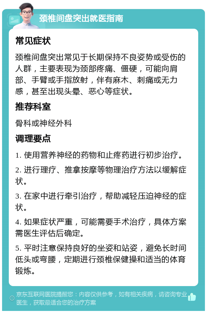 颈椎间盘突出就医指南 常见症状 颈椎间盘突出常见于长期保持不良姿势或受伤的人群，主要表现为颈部疼痛、僵硬，可能向肩部、手臂或手指放射，伴有麻木、刺痛或无力感，甚至出现头晕、恶心等症状。 推荐科室 骨科或神经外科 调理要点 1. 使用营养神经的药物和止疼药进行初步治疗。 2. 进行理疗、推拿按摩等物理治疗方法以缓解症状。 3. 在家中进行牵引治疗，帮助减轻压迫神经的症状。 4. 如果症状严重，可能需要手术治疗，具体方案需医生评估后确定。 5. 平时注意保持良好的坐姿和站姿，避免长时间低头或弯腰，定期进行颈椎保健操和适当的体育锻炼。