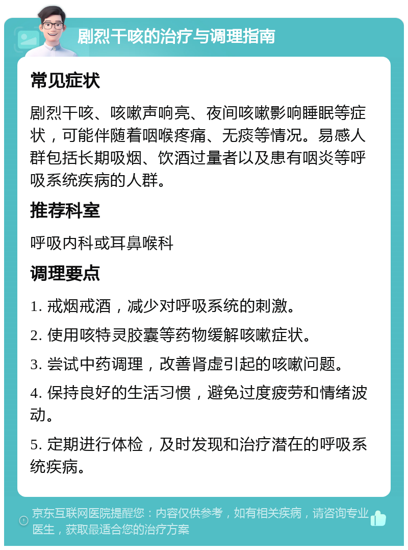 剧烈干咳的治疗与调理指南 常见症状 剧烈干咳、咳嗽声响亮、夜间咳嗽影响睡眠等症状，可能伴随着咽喉疼痛、无痰等情况。易感人群包括长期吸烟、饮酒过量者以及患有咽炎等呼吸系统疾病的人群。 推荐科室 呼吸内科或耳鼻喉科 调理要点 1. 戒烟戒酒，减少对呼吸系统的刺激。 2. 使用咳特灵胶囊等药物缓解咳嗽症状。 3. 尝试中药调理，改善肾虚引起的咳嗽问题。 4. 保持良好的生活习惯，避免过度疲劳和情绪波动。 5. 定期进行体检，及时发现和治疗潜在的呼吸系统疾病。