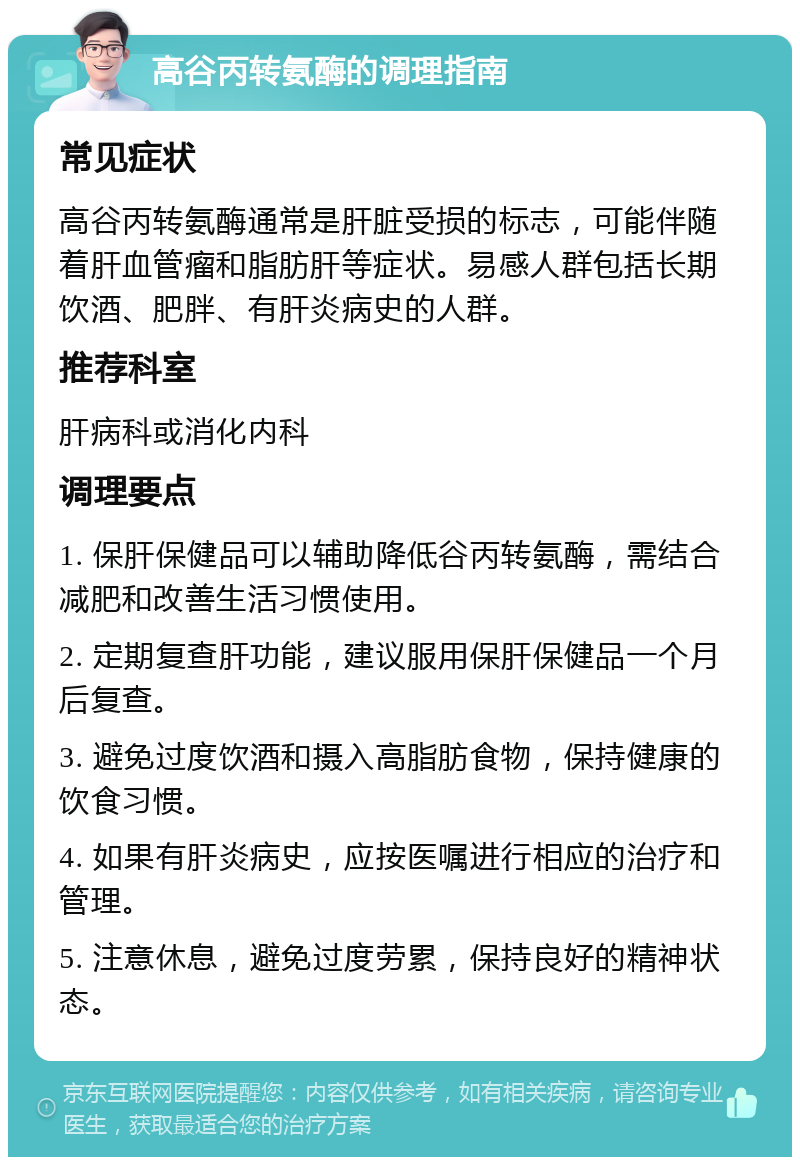 高谷丙转氨酶的调理指南 常见症状 高谷丙转氨酶通常是肝脏受损的标志，可能伴随着肝血管瘤和脂肪肝等症状。易感人群包括长期饮酒、肥胖、有肝炎病史的人群。 推荐科室 肝病科或消化内科 调理要点 1. 保肝保健品可以辅助降低谷丙转氨酶，需结合减肥和改善生活习惯使用。 2. 定期复查肝功能，建议服用保肝保健品一个月后复查。 3. 避免过度饮酒和摄入高脂肪食物，保持健康的饮食习惯。 4. 如果有肝炎病史，应按医嘱进行相应的治疗和管理。 5. 注意休息，避免过度劳累，保持良好的精神状态。