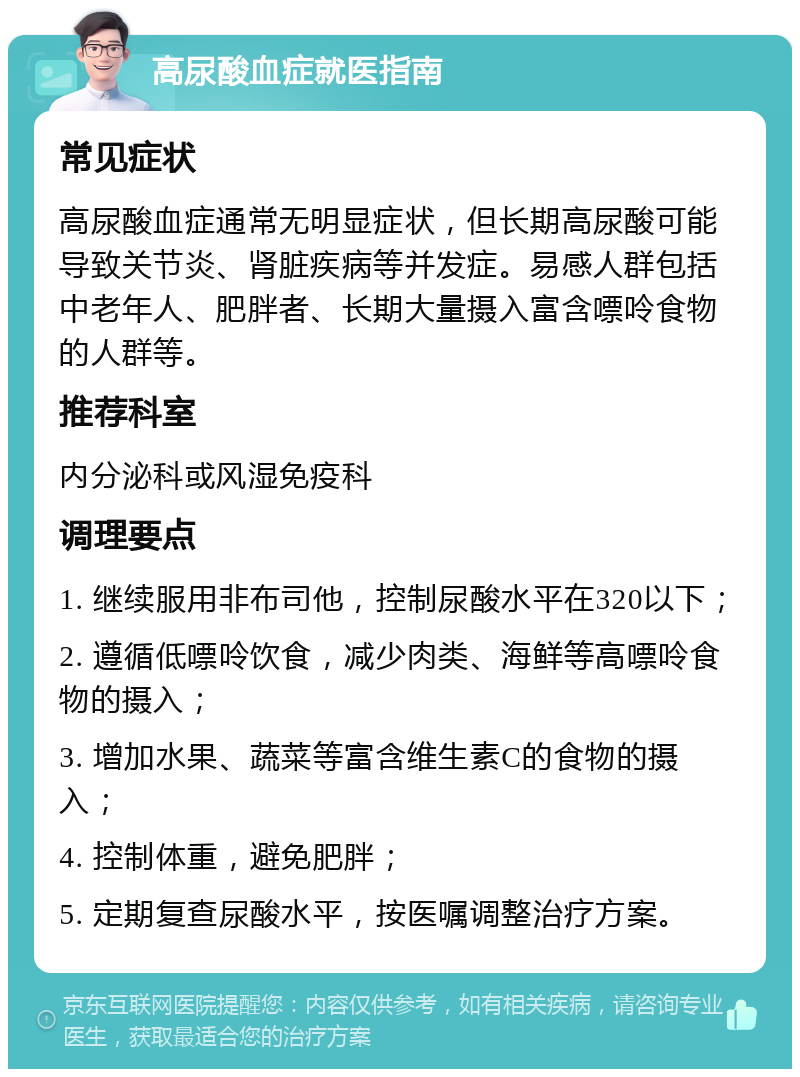 高尿酸血症就医指南 常见症状 高尿酸血症通常无明显症状，但长期高尿酸可能导致关节炎、肾脏疾病等并发症。易感人群包括中老年人、肥胖者、长期大量摄入富含嘌呤食物的人群等。 推荐科室 内分泌科或风湿免疫科 调理要点 1. 继续服用非布司他，控制尿酸水平在320以下； 2. 遵循低嘌呤饮食，减少肉类、海鲜等高嘌呤食物的摄入； 3. 增加水果、蔬菜等富含维生素C的食物的摄入； 4. 控制体重，避免肥胖； 5. 定期复查尿酸水平，按医嘱调整治疗方案。