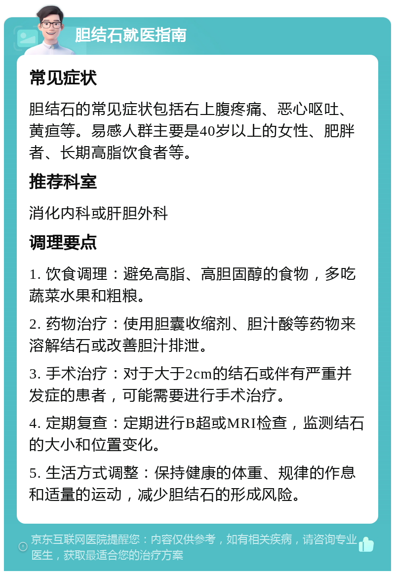 胆结石就医指南 常见症状 胆结石的常见症状包括右上腹疼痛、恶心呕吐、黄疸等。易感人群主要是40岁以上的女性、肥胖者、长期高脂饮食者等。 推荐科室 消化内科或肝胆外科 调理要点 1. 饮食调理：避免高脂、高胆固醇的食物，多吃蔬菜水果和粗粮。 2. 药物治疗：使用胆囊收缩剂、胆汁酸等药物来溶解结石或改善胆汁排泄。 3. 手术治疗：对于大于2cm的结石或伴有严重并发症的患者，可能需要进行手术治疗。 4. 定期复查：定期进行B超或MRI检查，监测结石的大小和位置变化。 5. 生活方式调整：保持健康的体重、规律的作息和适量的运动，减少胆结石的形成风险。