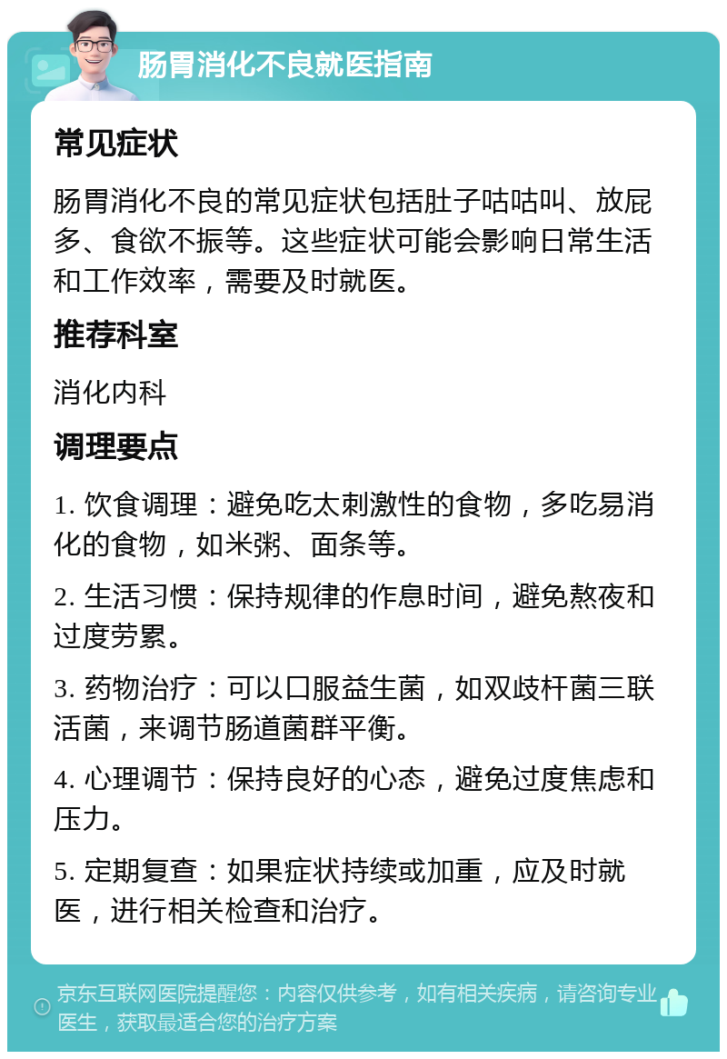 肠胃消化不良就医指南 常见症状 肠胃消化不良的常见症状包括肚子咕咕叫、放屁多、食欲不振等。这些症状可能会影响日常生活和工作效率，需要及时就医。 推荐科室 消化内科 调理要点 1. 饮食调理：避免吃太刺激性的食物，多吃易消化的食物，如米粥、面条等。 2. 生活习惯：保持规律的作息时间，避免熬夜和过度劳累。 3. 药物治疗：可以口服益生菌，如双歧杆菌三联活菌，来调节肠道菌群平衡。 4. 心理调节：保持良好的心态，避免过度焦虑和压力。 5. 定期复查：如果症状持续或加重，应及时就医，进行相关检查和治疗。