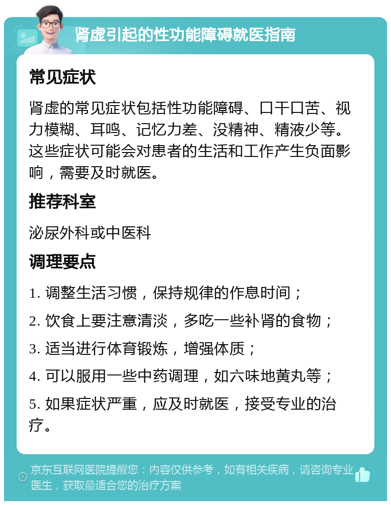 肾虚引起的性功能障碍就医指南 常见症状 肾虚的常见症状包括性功能障碍、口干口苦、视力模糊、耳鸣、记忆力差、没精神、精液少等。这些症状可能会对患者的生活和工作产生负面影响，需要及时就医。 推荐科室 泌尿外科或中医科 调理要点 1. 调整生活习惯，保持规律的作息时间； 2. 饮食上要注意清淡，多吃一些补肾的食物； 3. 适当进行体育锻炼，增强体质； 4. 可以服用一些中药调理，如六味地黄丸等； 5. 如果症状严重，应及时就医，接受专业的治疗。