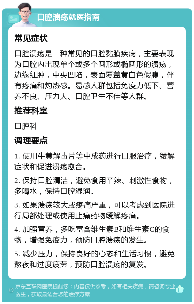 口腔溃疡就医指南 常见症状 口腔溃疡是一种常见的口腔黏膜疾病，主要表现为口腔内出现单个或多个圆形或椭圆形的溃疡，边缘红肿，中央凹陷，表面覆盖黄白色假膜，伴有疼痛和灼热感。易感人群包括免疫力低下、营养不良、压力大、口腔卫生不佳等人群。 推荐科室 口腔科 调理要点 1. 使用牛黄解毒片等中成药进行口服治疗，缓解症状和促进溃疡愈合。 2. 保持口腔清洁，避免食用辛辣、刺激性食物，多喝水，保持口腔湿润。 3. 如果溃疡较大或疼痛严重，可以考虑到医院进行局部处理或使用止痛药物缓解疼痛。 4. 加强营养，多吃富含维生素B和维生素C的食物，增强免疫力，预防口腔溃疡的发生。 5. 减少压力，保持良好的心态和生活习惯，避免熬夜和过度疲劳，预防口腔溃疡的复发。