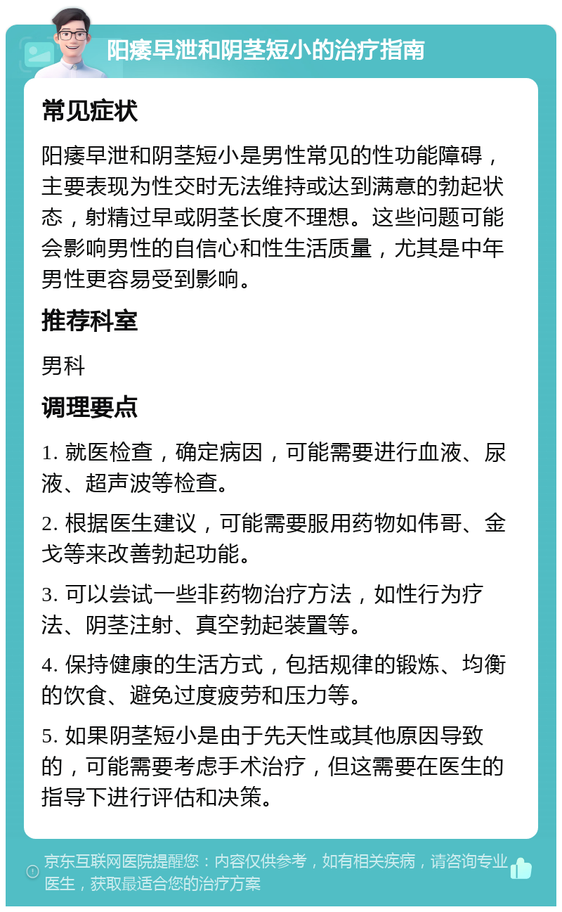 阳痿早泄和阴茎短小的治疗指南 常见症状 阳痿早泄和阴茎短小是男性常见的性功能障碍，主要表现为性交时无法维持或达到满意的勃起状态，射精过早或阴茎长度不理想。这些问题可能会影响男性的自信心和性生活质量，尤其是中年男性更容易受到影响。 推荐科室 男科 调理要点 1. 就医检查，确定病因，可能需要进行血液、尿液、超声波等检查。 2. 根据医生建议，可能需要服用药物如伟哥、金戈等来改善勃起功能。 3. 可以尝试一些非药物治疗方法，如性行为疗法、阴茎注射、真空勃起装置等。 4. 保持健康的生活方式，包括规律的锻炼、均衡的饮食、避免过度疲劳和压力等。 5. 如果阴茎短小是由于先天性或其他原因导致的，可能需要考虑手术治疗，但这需要在医生的指导下进行评估和决策。