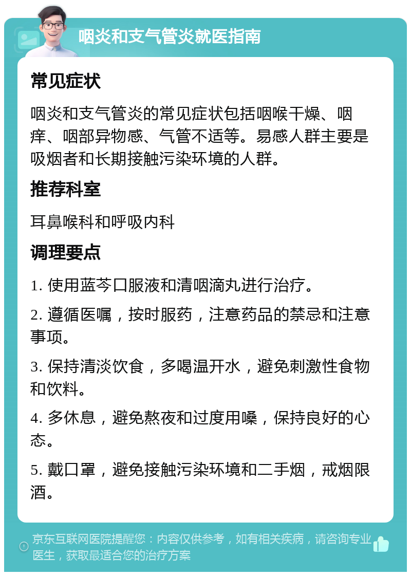 咽炎和支气管炎就医指南 常见症状 咽炎和支气管炎的常见症状包括咽喉干燥、咽痒、咽部异物感、气管不适等。易感人群主要是吸烟者和长期接触污染环境的人群。 推荐科室 耳鼻喉科和呼吸内科 调理要点 1. 使用蓝芩口服液和清咽滴丸进行治疗。 2. 遵循医嘱，按时服药，注意药品的禁忌和注意事项。 3. 保持清淡饮食，多喝温开水，避免刺激性食物和饮料。 4. 多休息，避免熬夜和过度用嗓，保持良好的心态。 5. 戴口罩，避免接触污染环境和二手烟，戒烟限酒。