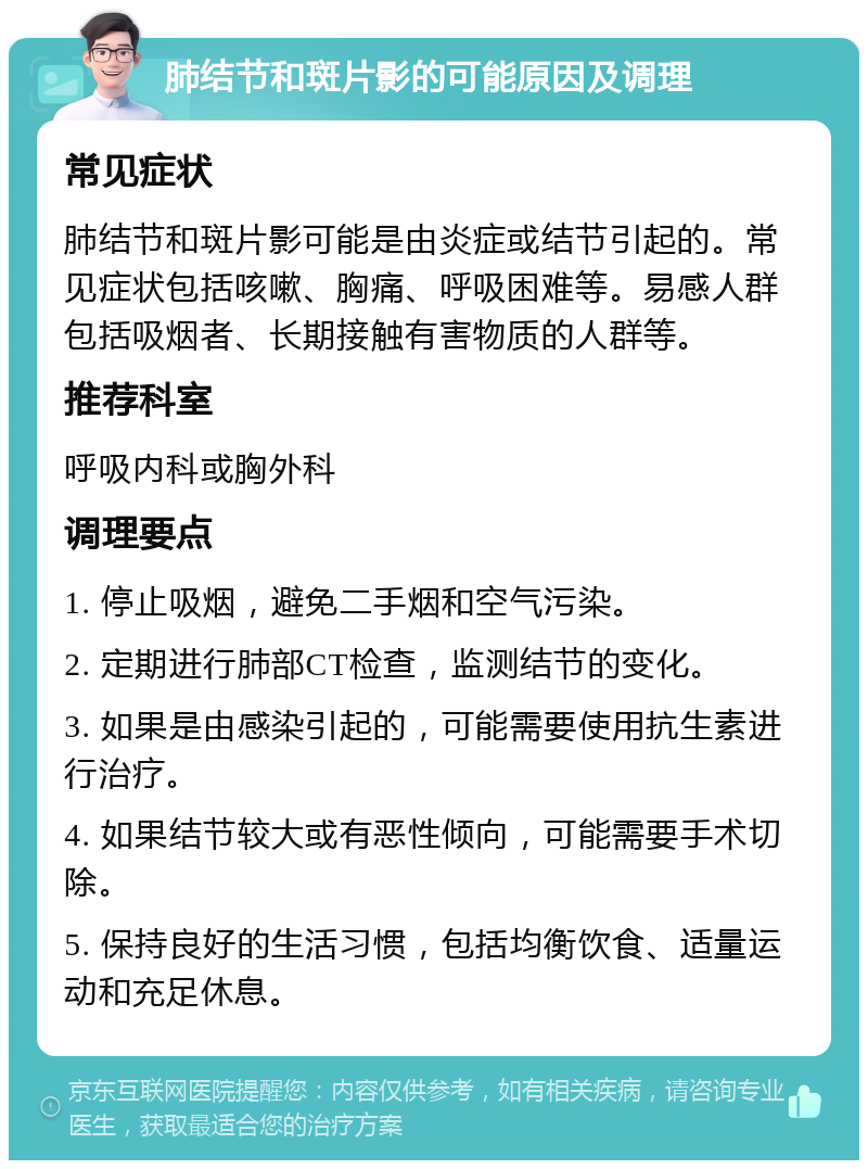 肺结节和斑片影的可能原因及调理 常见症状 肺结节和斑片影可能是由炎症或结节引起的。常见症状包括咳嗽、胸痛、呼吸困难等。易感人群包括吸烟者、长期接触有害物质的人群等。 推荐科室 呼吸内科或胸外科 调理要点 1. 停止吸烟，避免二手烟和空气污染。 2. 定期进行肺部CT检查，监测结节的变化。 3. 如果是由感染引起的，可能需要使用抗生素进行治疗。 4. 如果结节较大或有恶性倾向，可能需要手术切除。 5. 保持良好的生活习惯，包括均衡饮食、适量运动和充足休息。