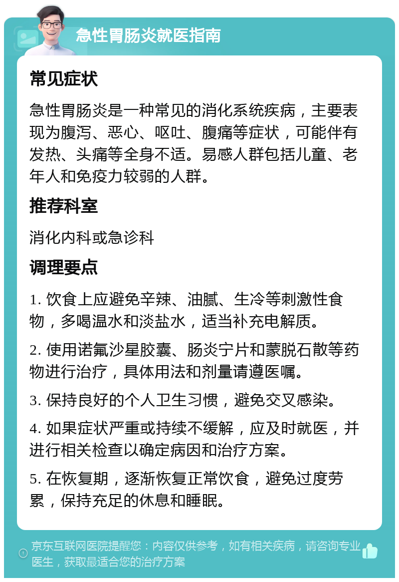 急性胃肠炎就医指南 常见症状 急性胃肠炎是一种常见的消化系统疾病，主要表现为腹泻、恶心、呕吐、腹痛等症状，可能伴有发热、头痛等全身不适。易感人群包括儿童、老年人和免疫力较弱的人群。 推荐科室 消化内科或急诊科 调理要点 1. 饮食上应避免辛辣、油腻、生冷等刺激性食物，多喝温水和淡盐水，适当补充电解质。 2. 使用诺氟沙星胶囊、肠炎宁片和蒙脱石散等药物进行治疗，具体用法和剂量请遵医嘱。 3. 保持良好的个人卫生习惯，避免交叉感染。 4. 如果症状严重或持续不缓解，应及时就医，并进行相关检查以确定病因和治疗方案。 5. 在恢复期，逐渐恢复正常饮食，避免过度劳累，保持充足的休息和睡眠。