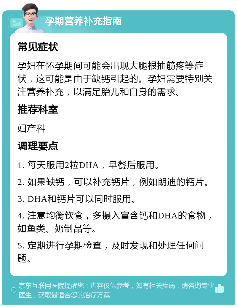 孕期营养补充指南 常见症状 孕妇在怀孕期间可能会出现大腿根抽筋疼等症状，这可能是由于缺钙引起的。孕妇需要特别关注营养补充，以满足胎儿和自身的需求。 推荐科室 妇产科 调理要点 1. 每天服用2粒DHA，早餐后服用。 2. 如果缺钙，可以补充钙片，例如朗迪的钙片。 3. DHA和钙片可以同时服用。 4. 注意均衡饮食，多摄入富含钙和DHA的食物，如鱼类、奶制品等。 5. 定期进行孕期检查，及时发现和处理任何问题。