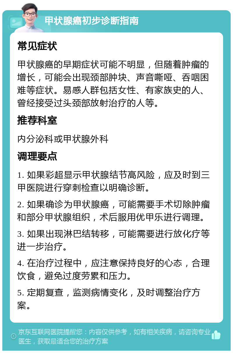 甲状腺癌初步诊断指南 常见症状 甲状腺癌的早期症状可能不明显，但随着肿瘤的增长，可能会出现颈部肿块、声音嘶哑、吞咽困难等症状。易感人群包括女性、有家族史的人、曾经接受过头颈部放射治疗的人等。 推荐科室 内分泌科或甲状腺外科 调理要点 1. 如果彩超显示甲状腺结节高风险，应及时到三甲医院进行穿刺检查以明确诊断。 2. 如果确诊为甲状腺癌，可能需要手术切除肿瘤和部分甲状腺组织，术后服用优甲乐进行调理。 3. 如果出现淋巴结转移，可能需要进行放化疗等进一步治疗。 4. 在治疗过程中，应注意保持良好的心态，合理饮食，避免过度劳累和压力。 5. 定期复查，监测病情变化，及时调整治疗方案。