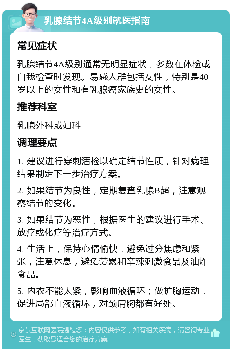 乳腺结节4A级别就医指南 常见症状 乳腺结节4A级别通常无明显症状，多数在体检或自我检查时发现。易感人群包括女性，特别是40岁以上的女性和有乳腺癌家族史的女性。 推荐科室 乳腺外科或妇科 调理要点 1. 建议进行穿刺活检以确定结节性质，针对病理结果制定下一步治疗方案。 2. 如果结节为良性，定期复查乳腺B超，注意观察结节的变化。 3. 如果结节为恶性，根据医生的建议进行手术、放疗或化疗等治疗方式。 4. 生活上，保持心情愉快，避免过分焦虑和紧张，注意休息，避免劳累和辛辣刺激食品及油炸食品。 5. 内衣不能太紧，影响血液循环；做扩胸运动，促进局部血液循环，对颈肩胸都有好处。