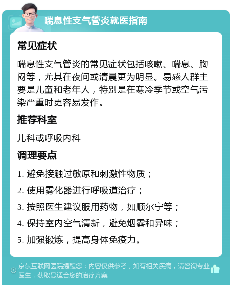 喘息性支气管炎就医指南 常见症状 喘息性支气管炎的常见症状包括咳嗽、喘息、胸闷等，尤其在夜间或清晨更为明显。易感人群主要是儿童和老年人，特别是在寒冷季节或空气污染严重时更容易发作。 推荐科室 儿科或呼吸内科 调理要点 1. 避免接触过敏原和刺激性物质； 2. 使用雾化器进行呼吸道治疗； 3. 按照医生建议服用药物，如顺尔宁等； 4. 保持室内空气清新，避免烟雾和异味； 5. 加强锻炼，提高身体免疫力。