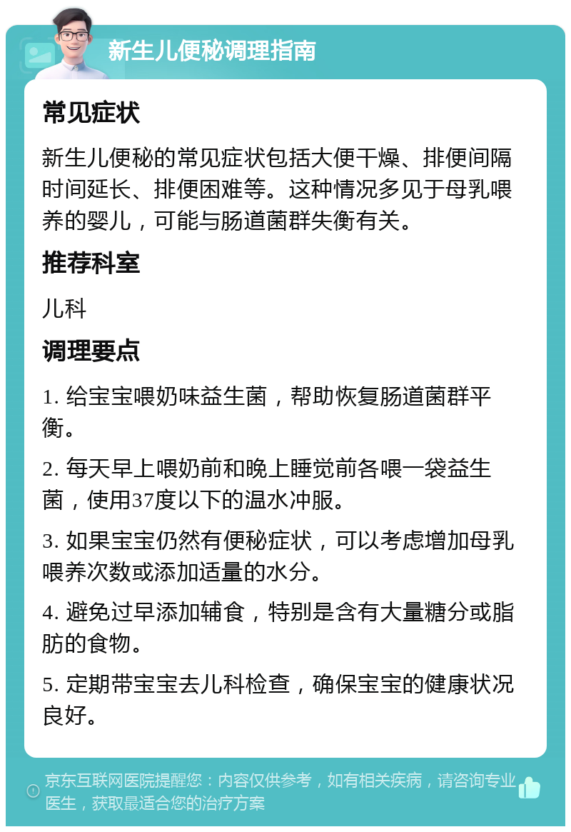 新生儿便秘调理指南 常见症状 新生儿便秘的常见症状包括大便干燥、排便间隔时间延长、排便困难等。这种情况多见于母乳喂养的婴儿，可能与肠道菌群失衡有关。 推荐科室 儿科 调理要点 1. 给宝宝喂奶味益生菌，帮助恢复肠道菌群平衡。 2. 每天早上喂奶前和晚上睡觉前各喂一袋益生菌，使用37度以下的温水冲服。 3. 如果宝宝仍然有便秘症状，可以考虑增加母乳喂养次数或添加适量的水分。 4. 避免过早添加辅食，特别是含有大量糖分或脂肪的食物。 5. 定期带宝宝去儿科检查，确保宝宝的健康状况良好。