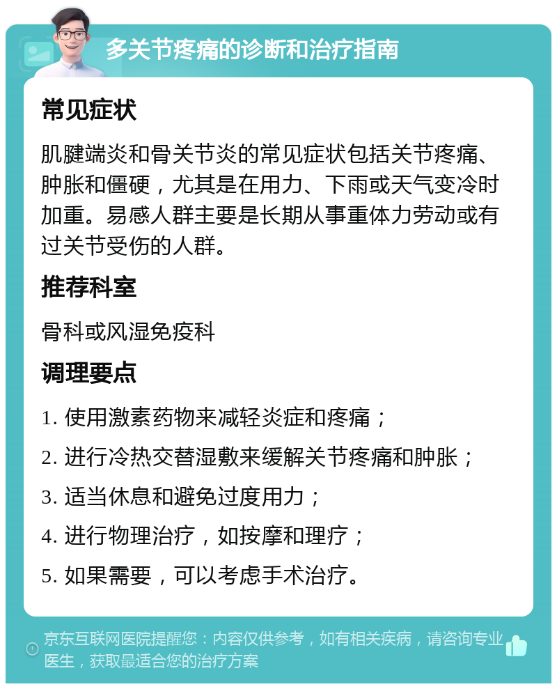 多关节疼痛的诊断和治疗指南 常见症状 肌腱端炎和骨关节炎的常见症状包括关节疼痛、肿胀和僵硬，尤其是在用力、下雨或天气变冷时加重。易感人群主要是长期从事重体力劳动或有过关节受伤的人群。 推荐科室 骨科或风湿免疫科 调理要点 1. 使用激素药物来减轻炎症和疼痛； 2. 进行冷热交替湿敷来缓解关节疼痛和肿胀； 3. 适当休息和避免过度用力； 4. 进行物理治疗，如按摩和理疗； 5. 如果需要，可以考虑手术治疗。