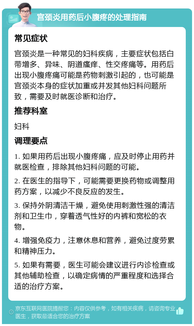 宫颈炎用药后小腹疼的处理指南 常见症状 宫颈炎是一种常见的妇科疾病，主要症状包括白带增多、异味、阴道瘙痒、性交疼痛等。用药后出现小腹疼痛可能是药物刺激引起的，也可能是宫颈炎本身的症状加重或并发其他妇科问题所致，需要及时就医诊断和治疗。 推荐科室 妇科 调理要点 1. 如果用药后出现小腹疼痛，应及时停止用药并就医检查，排除其他妇科问题的可能。 2. 在医生的指导下，可能需要更换药物或调整用药方案，以减少不良反应的发生。 3. 保持外阴清洁干燥，避免使用刺激性强的清洁剂和卫生巾，穿着透气性好的内裤和宽松的衣物。 4. 增强免疫力，注意休息和营养，避免过度劳累和精神压力。 5. 如果有需要，医生可能会建议进行内诊检查或其他辅助检查，以确定病情的严重程度和选择合适的治疗方案。