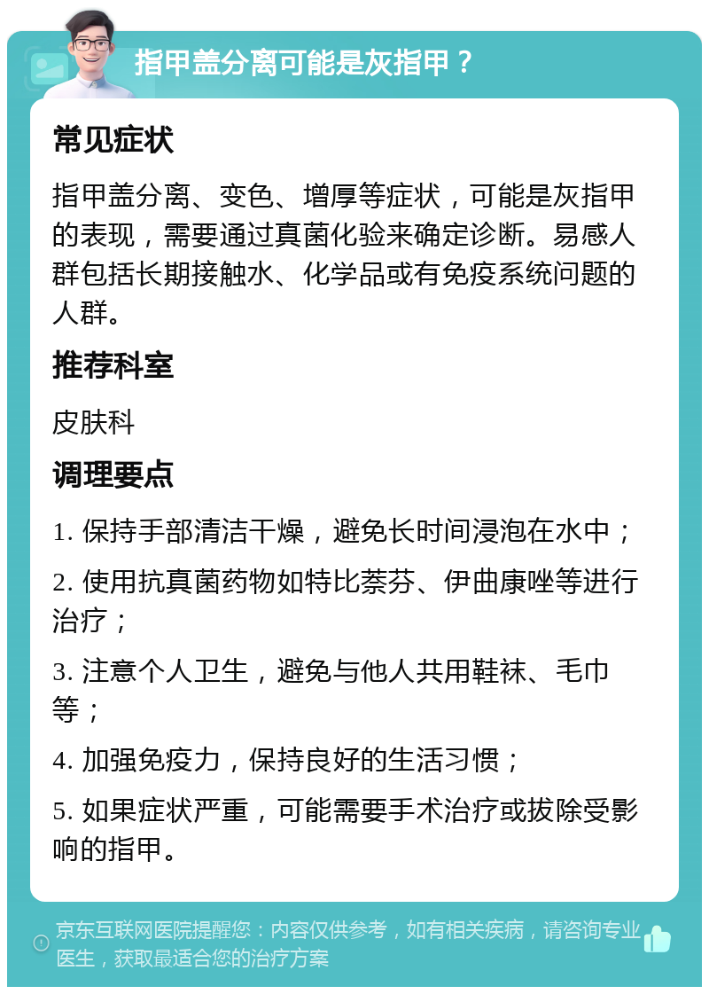 指甲盖分离可能是灰指甲？ 常见症状 指甲盖分离、变色、增厚等症状，可能是灰指甲的表现，需要通过真菌化验来确定诊断。易感人群包括长期接触水、化学品或有免疫系统问题的人群。 推荐科室 皮肤科 调理要点 1. 保持手部清洁干燥，避免长时间浸泡在水中； 2. 使用抗真菌药物如特比萘芬、伊曲康唑等进行治疗； 3. 注意个人卫生，避免与他人共用鞋袜、毛巾等； 4. 加强免疫力，保持良好的生活习惯； 5. 如果症状严重，可能需要手术治疗或拔除受影响的指甲。