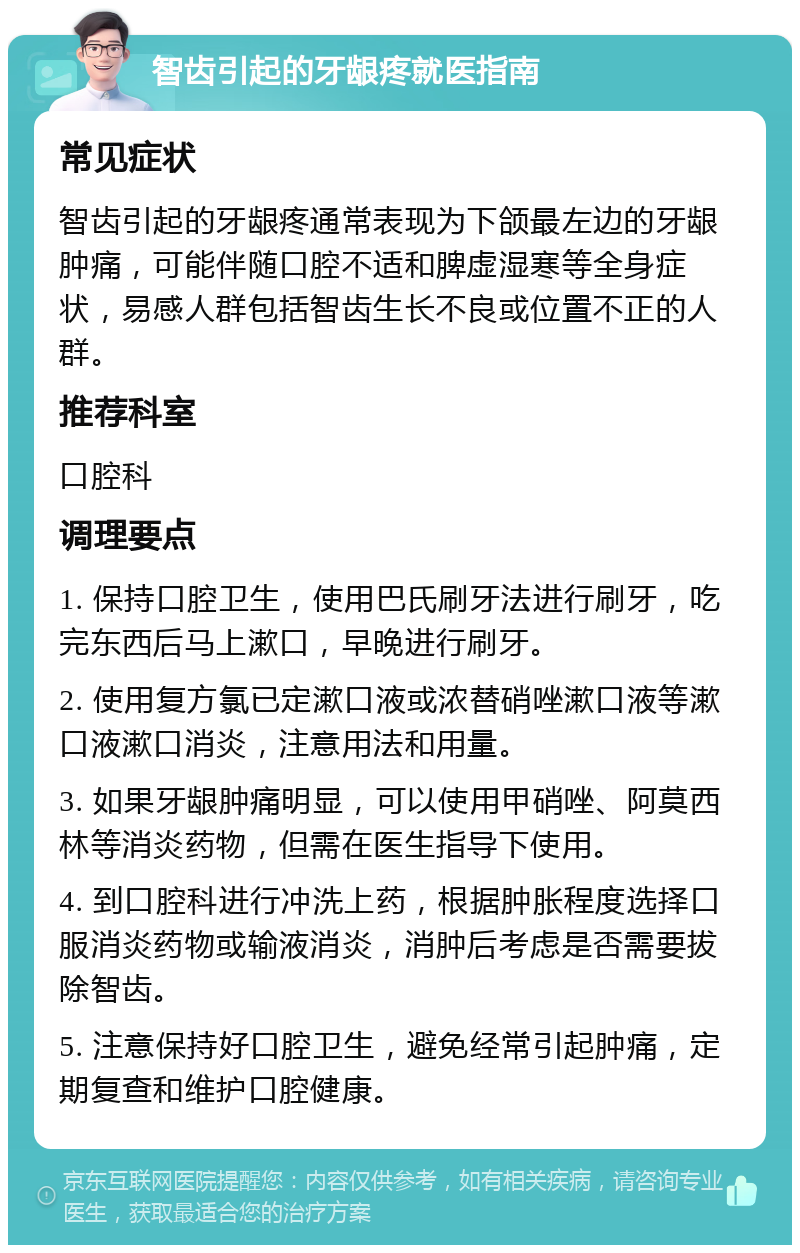 智齿引起的牙龈疼就医指南 常见症状 智齿引起的牙龈疼通常表现为下颌最左边的牙龈肿痛，可能伴随口腔不适和脾虚湿寒等全身症状，易感人群包括智齿生长不良或位置不正的人群。 推荐科室 口腔科 调理要点 1. 保持口腔卫生，使用巴氏刷牙法进行刷牙，吃完东西后马上漱口，早晚进行刷牙。 2. 使用复方氯已定漱口液或浓替硝唑漱口液等漱口液漱口消炎，注意用法和用量。 3. 如果牙龈肿痛明显，可以使用甲硝唑、阿莫西林等消炎药物，但需在医生指导下使用。 4. 到口腔科进行冲洗上药，根据肿胀程度选择口服消炎药物或输液消炎，消肿后考虑是否需要拔除智齿。 5. 注意保持好口腔卫生，避免经常引起肿痛，定期复查和维护口腔健康。