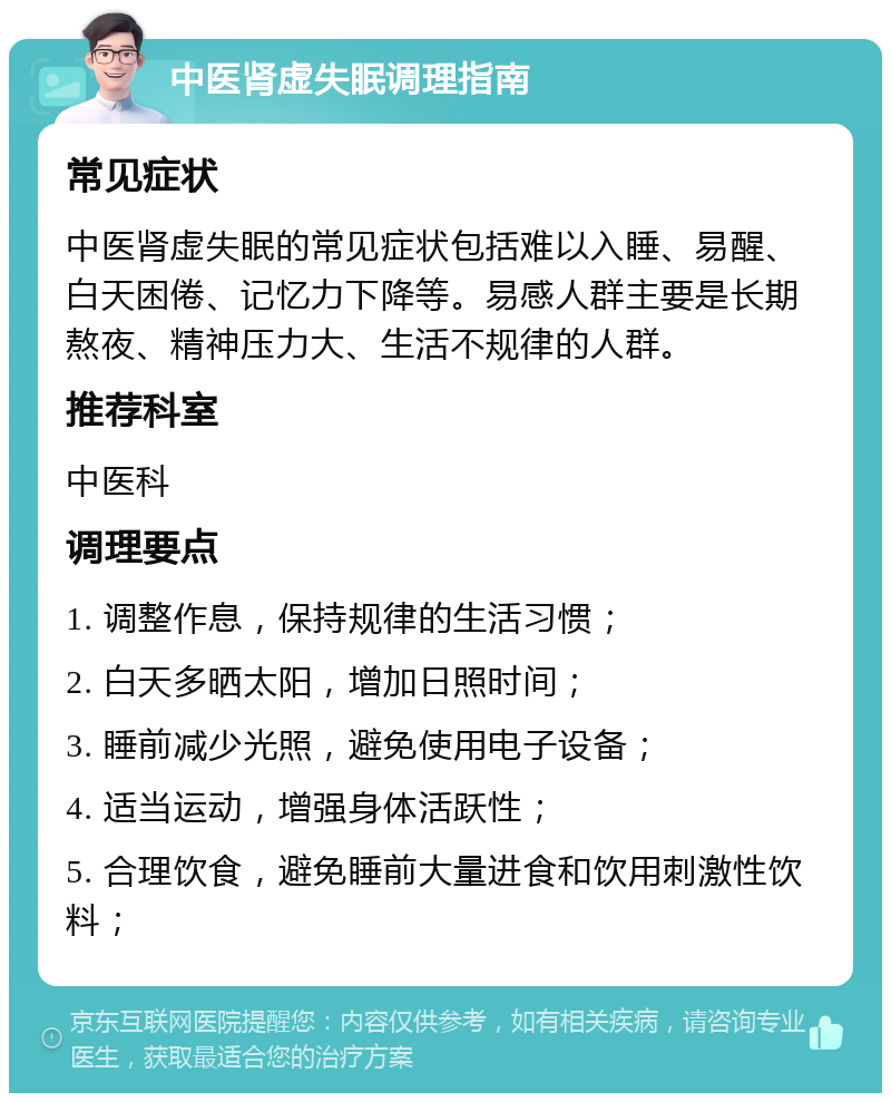 中医肾虚失眠调理指南 常见症状 中医肾虚失眠的常见症状包括难以入睡、易醒、白天困倦、记忆力下降等。易感人群主要是长期熬夜、精神压力大、生活不规律的人群。 推荐科室 中医科 调理要点 1. 调整作息，保持规律的生活习惯； 2. 白天多晒太阳，增加日照时间； 3. 睡前减少光照，避免使用电子设备； 4. 适当运动，增强身体活跃性； 5. 合理饮食，避免睡前大量进食和饮用刺激性饮料；