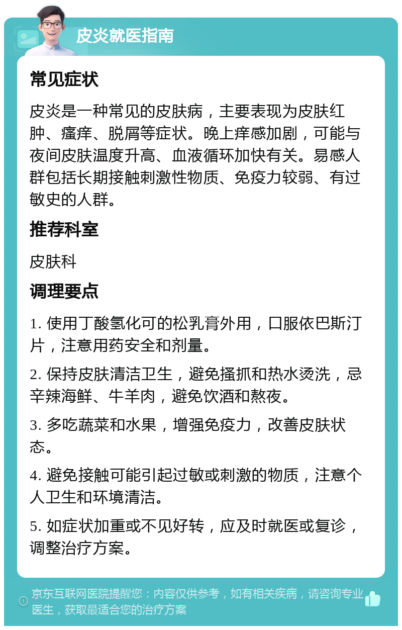 皮炎就医指南 常见症状 皮炎是一种常见的皮肤病，主要表现为皮肤红肿、瘙痒、脱屑等症状。晚上痒感加剧，可能与夜间皮肤温度升高、血液循环加快有关。易感人群包括长期接触刺激性物质、免疫力较弱、有过敏史的人群。 推荐科室 皮肤科 调理要点 1. 使用丁酸氢化可的松乳膏外用，口服依巴斯汀片，注意用药安全和剂量。 2. 保持皮肤清洁卫生，避免搔抓和热水烫洗，忌辛辣海鲜、牛羊肉，避免饮酒和熬夜。 3. 多吃蔬菜和水果，增强免疫力，改善皮肤状态。 4. 避免接触可能引起过敏或刺激的物质，注意个人卫生和环境清洁。 5. 如症状加重或不见好转，应及时就医或复诊，调整治疗方案。