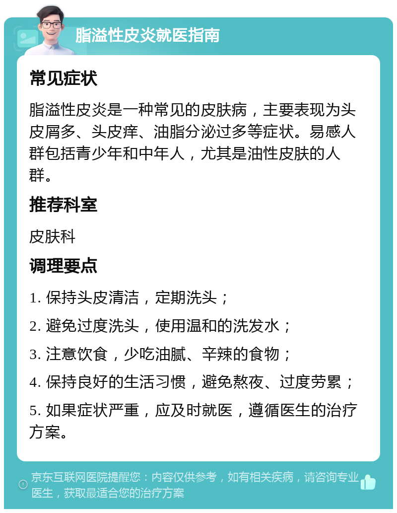 脂溢性皮炎就医指南 常见症状 脂溢性皮炎是一种常见的皮肤病，主要表现为头皮屑多、头皮痒、油脂分泌过多等症状。易感人群包括青少年和中年人，尤其是油性皮肤的人群。 推荐科室 皮肤科 调理要点 1. 保持头皮清洁，定期洗头； 2. 避免过度洗头，使用温和的洗发水； 3. 注意饮食，少吃油腻、辛辣的食物； 4. 保持良好的生活习惯，避免熬夜、过度劳累； 5. 如果症状严重，应及时就医，遵循医生的治疗方案。