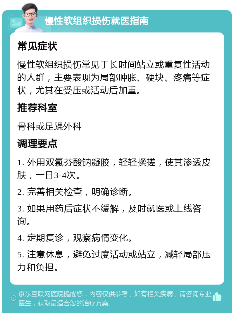 慢性软组织损伤就医指南 常见症状 慢性软组织损伤常见于长时间站立或重复性活动的人群，主要表现为局部肿胀、硬块、疼痛等症状，尤其在受压或活动后加重。 推荐科室 骨科或足踝外科 调理要点 1. 外用双氯芬酸钠凝胶，轻轻揉搓，使其渗透皮肤，一日3-4次。 2. 完善相关检查，明确诊断。 3. 如果用药后症状不缓解，及时就医或上线咨询。 4. 定期复诊，观察病情变化。 5. 注意休息，避免过度活动或站立，减轻局部压力和负担。