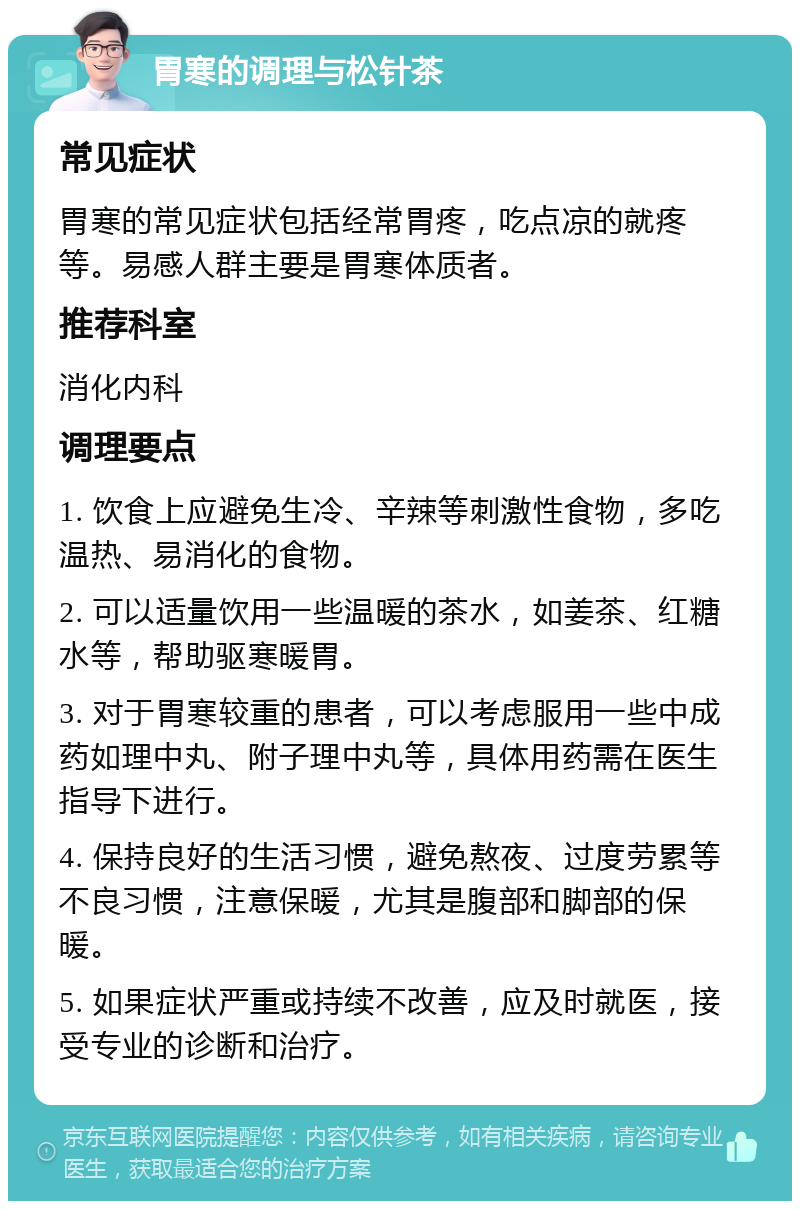 胃寒的调理与松针茶 常见症状 胃寒的常见症状包括经常胃疼，吃点凉的就疼等。易感人群主要是胃寒体质者。 推荐科室 消化内科 调理要点 1. 饮食上应避免生冷、辛辣等刺激性食物，多吃温热、易消化的食物。 2. 可以适量饮用一些温暖的茶水，如姜茶、红糖水等，帮助驱寒暖胃。 3. 对于胃寒较重的患者，可以考虑服用一些中成药如理中丸、附子理中丸等，具体用药需在医生指导下进行。 4. 保持良好的生活习惯，避免熬夜、过度劳累等不良习惯，注意保暖，尤其是腹部和脚部的保暖。 5. 如果症状严重或持续不改善，应及时就医，接受专业的诊断和治疗。