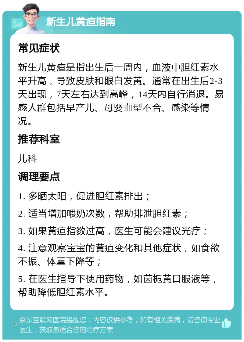 新生儿黄疸指南 常见症状 新生儿黄疸是指出生后一周内，血液中胆红素水平升高，导致皮肤和眼白发黄。通常在出生后2-3天出现，7天左右达到高峰，14天内自行消退。易感人群包括早产儿、母婴血型不合、感染等情况。 推荐科室 儿科 调理要点 1. 多晒太阳，促进胆红素排出； 2. 适当增加喂奶次数，帮助排泄胆红素； 3. 如果黄疸指数过高，医生可能会建议光疗； 4. 注意观察宝宝的黄疸变化和其他症状，如食欲不振、体重下降等； 5. 在医生指导下使用药物，如茵栀黄口服液等，帮助降低胆红素水平。