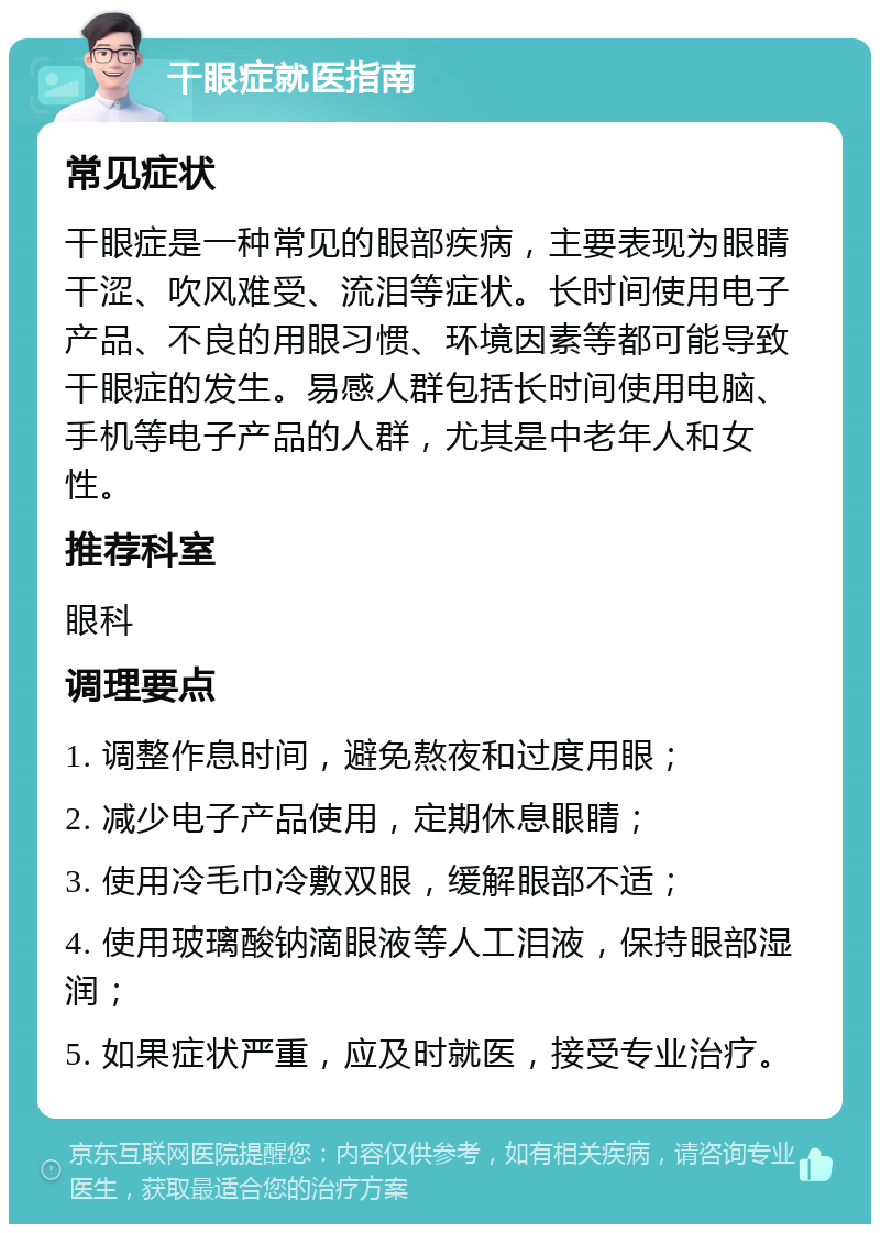 干眼症就医指南 常见症状 干眼症是一种常见的眼部疾病，主要表现为眼睛干涩、吹风难受、流泪等症状。长时间使用电子产品、不良的用眼习惯、环境因素等都可能导致干眼症的发生。易感人群包括长时间使用电脑、手机等电子产品的人群，尤其是中老年人和女性。 推荐科室 眼科 调理要点 1. 调整作息时间，避免熬夜和过度用眼； 2. 减少电子产品使用，定期休息眼睛； 3. 使用冷毛巾冷敷双眼，缓解眼部不适； 4. 使用玻璃酸钠滴眼液等人工泪液，保持眼部湿润； 5. 如果症状严重，应及时就医，接受专业治疗。