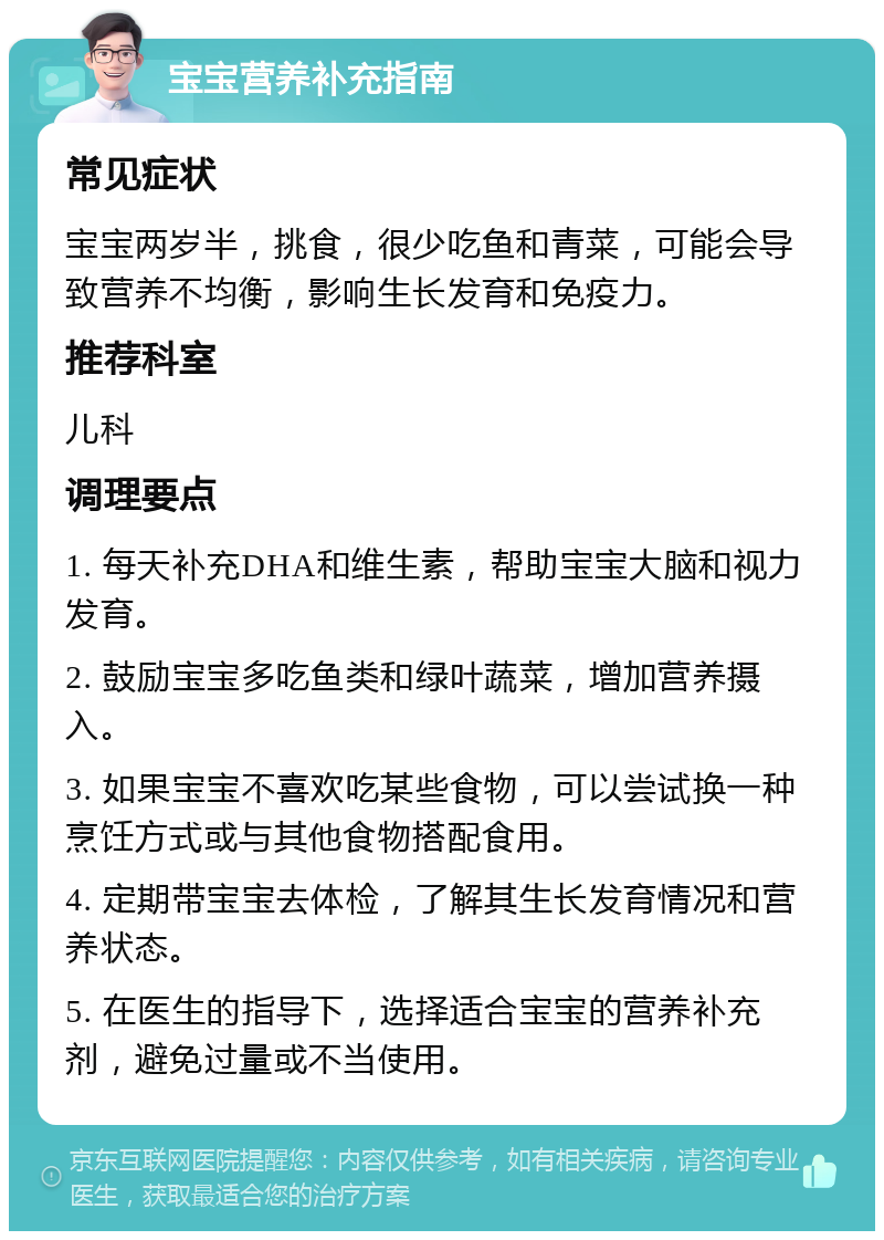 宝宝营养补充指南 常见症状 宝宝两岁半，挑食，很少吃鱼和青菜，可能会导致营养不均衡，影响生长发育和免疫力。 推荐科室 儿科 调理要点 1. 每天补充DHA和维生素，帮助宝宝大脑和视力发育。 2. 鼓励宝宝多吃鱼类和绿叶蔬菜，增加营养摄入。 3. 如果宝宝不喜欢吃某些食物，可以尝试换一种烹饪方式或与其他食物搭配食用。 4. 定期带宝宝去体检，了解其生长发育情况和营养状态。 5. 在医生的指导下，选择适合宝宝的营养补充剂，避免过量或不当使用。