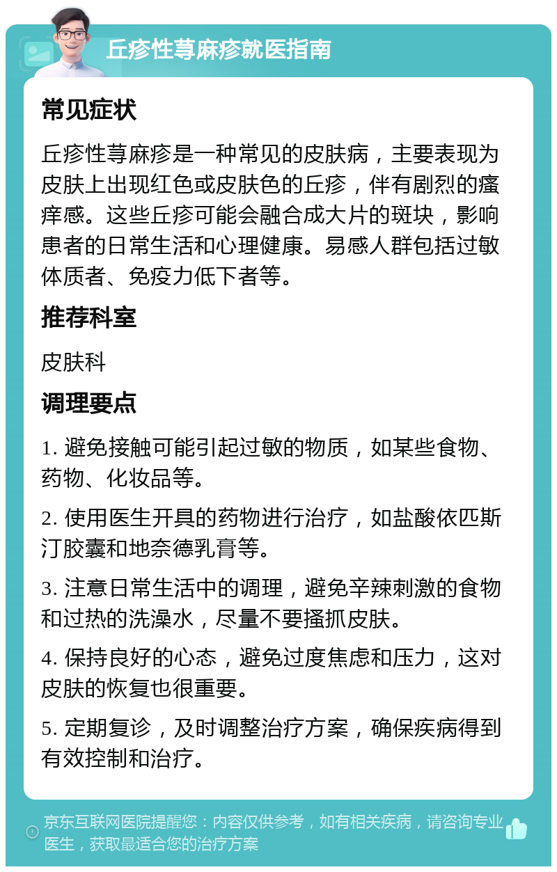 丘疹性荨麻疹就医指南 常见症状 丘疹性荨麻疹是一种常见的皮肤病，主要表现为皮肤上出现红色或皮肤色的丘疹，伴有剧烈的瘙痒感。这些丘疹可能会融合成大片的斑块，影响患者的日常生活和心理健康。易感人群包括过敏体质者、免疫力低下者等。 推荐科室 皮肤科 调理要点 1. 避免接触可能引起过敏的物质，如某些食物、药物、化妆品等。 2. 使用医生开具的药物进行治疗，如盐酸依匹斯汀胶囊和地奈德乳膏等。 3. 注意日常生活中的调理，避免辛辣刺激的食物和过热的洗澡水，尽量不要搔抓皮肤。 4. 保持良好的心态，避免过度焦虑和压力，这对皮肤的恢复也很重要。 5. 定期复诊，及时调整治疗方案，确保疾病得到有效控制和治疗。