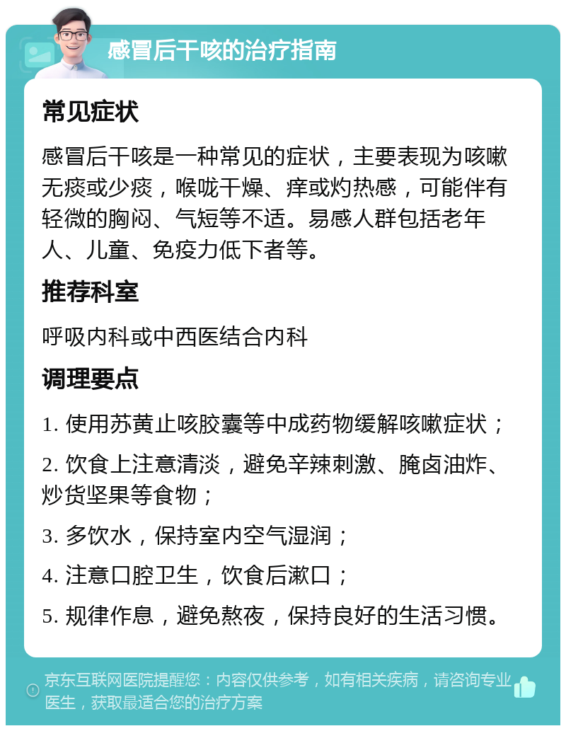 感冒后干咳的治疗指南 常见症状 感冒后干咳是一种常见的症状，主要表现为咳嗽无痰或少痰，喉咙干燥、痒或灼热感，可能伴有轻微的胸闷、气短等不适。易感人群包括老年人、儿童、免疫力低下者等。 推荐科室 呼吸内科或中西医结合内科 调理要点 1. 使用苏黄止咳胶囊等中成药物缓解咳嗽症状； 2. 饮食上注意清淡，避免辛辣刺激、腌卤油炸、炒货坚果等食物； 3. 多饮水，保持室内空气湿润； 4. 注意口腔卫生，饮食后漱口； 5. 规律作息，避免熬夜，保持良好的生活习惯。