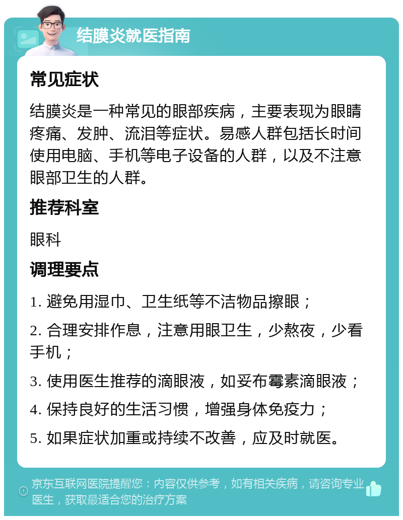 结膜炎就医指南 常见症状 结膜炎是一种常见的眼部疾病，主要表现为眼睛疼痛、发肿、流泪等症状。易感人群包括长时间使用电脑、手机等电子设备的人群，以及不注意眼部卫生的人群。 推荐科室 眼科 调理要点 1. 避免用湿巾、卫生纸等不洁物品擦眼； 2. 合理安排作息，注意用眼卫生，少熬夜，少看手机； 3. 使用医生推荐的滴眼液，如妥布霉素滴眼液； 4. 保持良好的生活习惯，增强身体免疫力； 5. 如果症状加重或持续不改善，应及时就医。