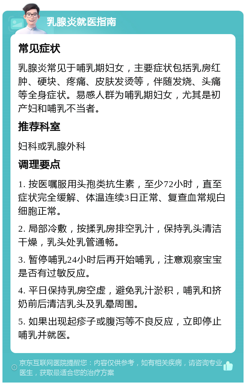 乳腺炎就医指南 常见症状 乳腺炎常见于哺乳期妇女，主要症状包括乳房红肿、硬块、疼痛、皮肤发烫等，伴随发烧、头痛等全身症状。易感人群为哺乳期妇女，尤其是初产妇和哺乳不当者。 推荐科室 妇科或乳腺外科 调理要点 1. 按医嘱服用头孢类抗生素，至少72小时，直至症状完全缓解、体温连续3日正常、复查血常规白细胞正常。 2. 局部冷敷，按揉乳房排空乳汁，保持乳头清洁干燥，乳头处乳管通畅。 3. 暂停哺乳24小时后再开始哺乳，注意观察宝宝是否有过敏反应。 4. 平日保持乳房空虚，避免乳汁淤积，哺乳和挤奶前后清洁乳头及乳晕周围。 5. 如果出现起疹子或腹泻等不良反应，立即停止哺乳并就医。