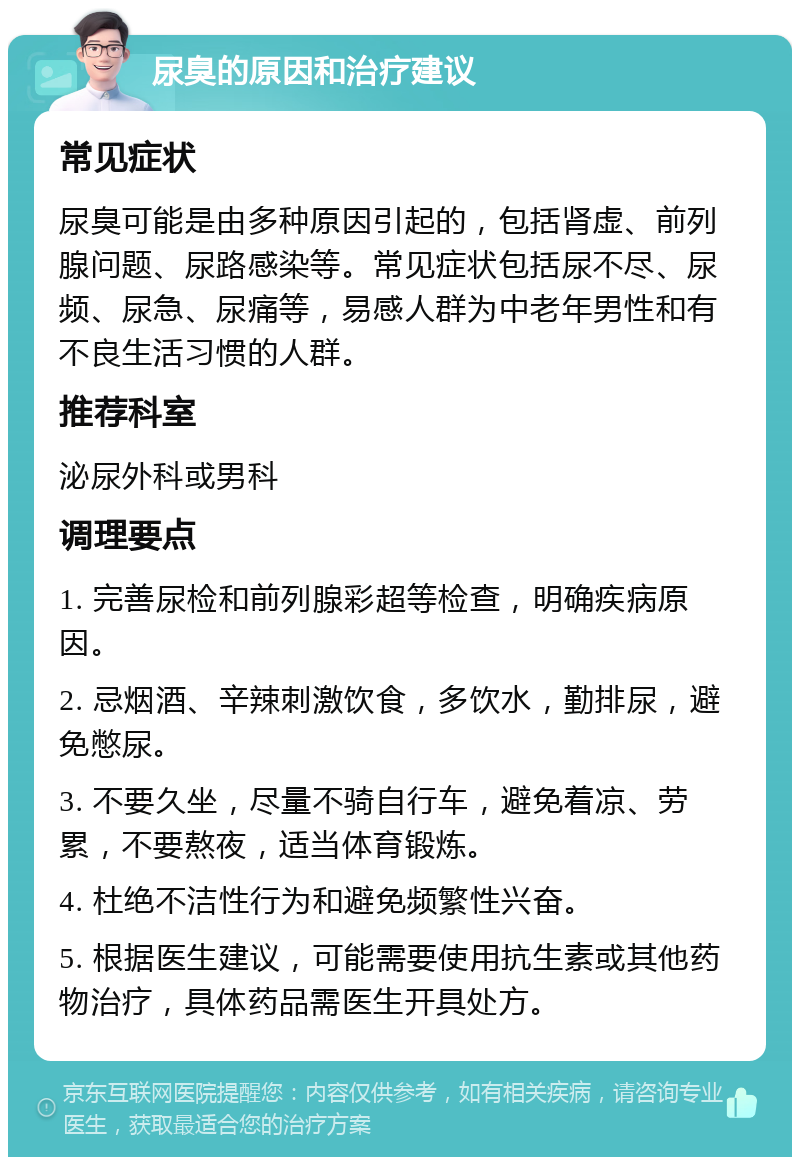 尿臭的原因和治疗建议 常见症状 尿臭可能是由多种原因引起的，包括肾虚、前列腺问题、尿路感染等。常见症状包括尿不尽、尿频、尿急、尿痛等，易感人群为中老年男性和有不良生活习惯的人群。 推荐科室 泌尿外科或男科 调理要点 1. 完善尿检和前列腺彩超等检查，明确疾病原因。 2. 忌烟酒、辛辣刺激饮食，多饮水，勤排尿，避免憋尿。 3. 不要久坐，尽量不骑自行车，避免着凉、劳累，不要熬夜，适当体育锻炼。 4. 杜绝不洁性行为和避免频繁性兴奋。 5. 根据医生建议，可能需要使用抗生素或其他药物治疗，具体药品需医生开具处方。