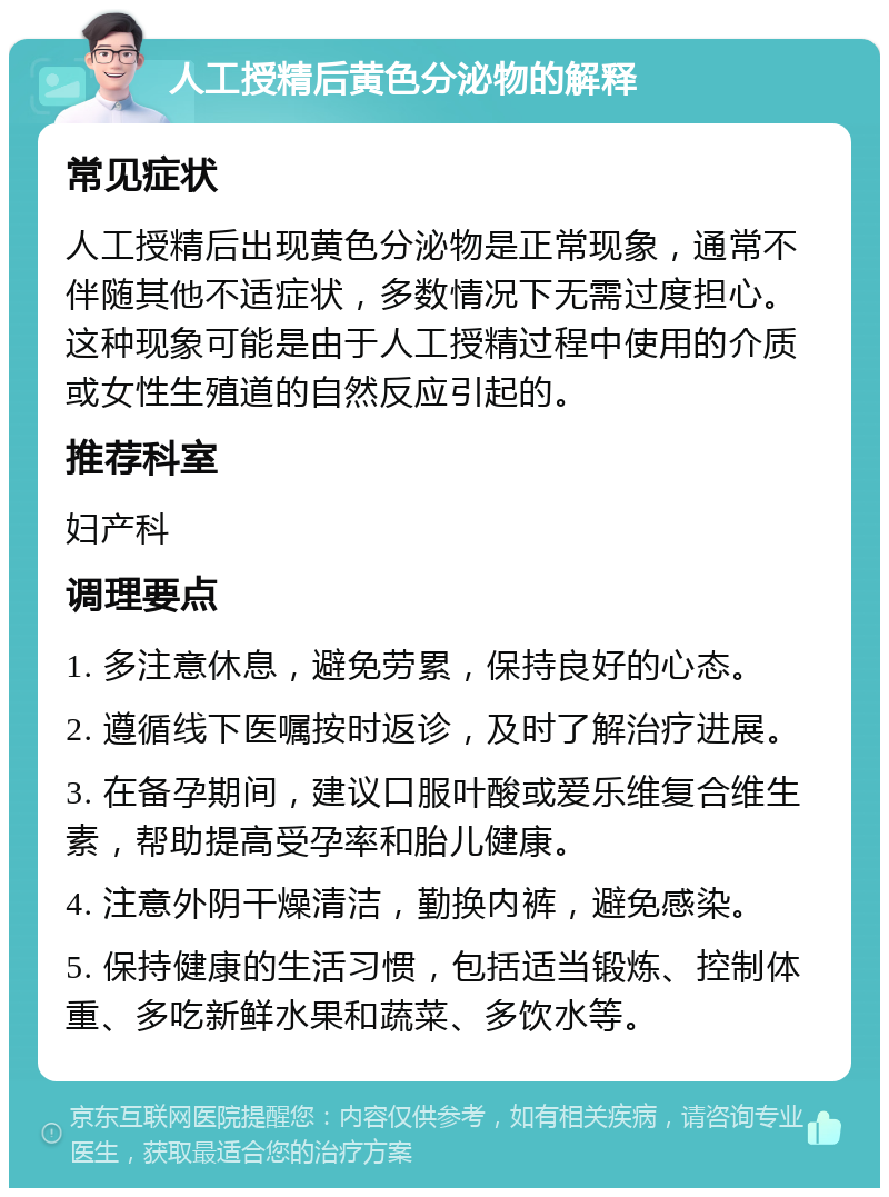 人工授精后黄色分泌物的解释 常见症状 人工授精后出现黄色分泌物是正常现象，通常不伴随其他不适症状，多数情况下无需过度担心。这种现象可能是由于人工授精过程中使用的介质或女性生殖道的自然反应引起的。 推荐科室 妇产科 调理要点 1. 多注意休息，避免劳累，保持良好的心态。 2. 遵循线下医嘱按时返诊，及时了解治疗进展。 3. 在备孕期间，建议口服叶酸或爱乐维复合维生素，帮助提高受孕率和胎儿健康。 4. 注意外阴干燥清洁，勤换内裤，避免感染。 5. 保持健康的生活习惯，包括适当锻炼、控制体重、多吃新鲜水果和蔬菜、多饮水等。