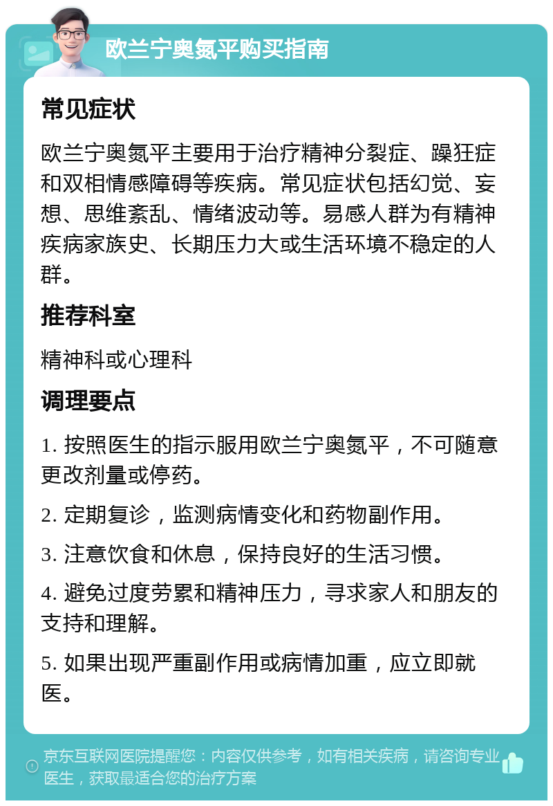 欧兰宁奥氮平购买指南 常见症状 欧兰宁奥氮平主要用于治疗精神分裂症、躁狂症和双相情感障碍等疾病。常见症状包括幻觉、妄想、思维紊乱、情绪波动等。易感人群为有精神疾病家族史、长期压力大或生活环境不稳定的人群。 推荐科室 精神科或心理科 调理要点 1. 按照医生的指示服用欧兰宁奥氮平，不可随意更改剂量或停药。 2. 定期复诊，监测病情变化和药物副作用。 3. 注意饮食和休息，保持良好的生活习惯。 4. 避免过度劳累和精神压力，寻求家人和朋友的支持和理解。 5. 如果出现严重副作用或病情加重，应立即就医。