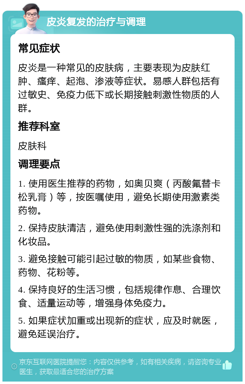 皮炎复发的治疗与调理 常见症状 皮炎是一种常见的皮肤病，主要表现为皮肤红肿、瘙痒、起泡、渗液等症状。易感人群包括有过敏史、免疫力低下或长期接触刺激性物质的人群。 推荐科室 皮肤科 调理要点 1. 使用医生推荐的药物，如奥贝爽（丙酸氟替卡松乳膏）等，按医嘱使用，避免长期使用激素类药物。 2. 保持皮肤清洁，避免使用刺激性强的洗涤剂和化妆品。 3. 避免接触可能引起过敏的物质，如某些食物、药物、花粉等。 4. 保持良好的生活习惯，包括规律作息、合理饮食、适量运动等，增强身体免疫力。 5. 如果症状加重或出现新的症状，应及时就医，避免延误治疗。