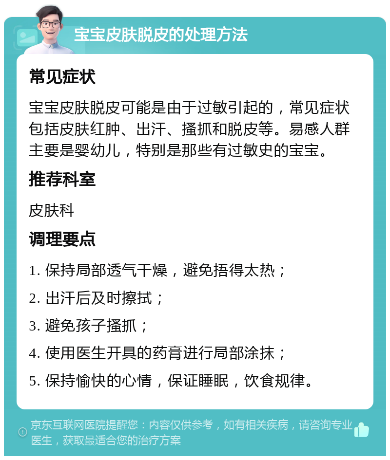 宝宝皮肤脱皮的处理方法 常见症状 宝宝皮肤脱皮可能是由于过敏引起的，常见症状包括皮肤红肿、出汗、搔抓和脱皮等。易感人群主要是婴幼儿，特别是那些有过敏史的宝宝。 推荐科室 皮肤科 调理要点 1. 保持局部透气干燥，避免捂得太热； 2. 出汗后及时擦拭； 3. 避免孩子搔抓； 4. 使用医生开具的药膏进行局部涂抹； 5. 保持愉快的心情，保证睡眠，饮食规律。