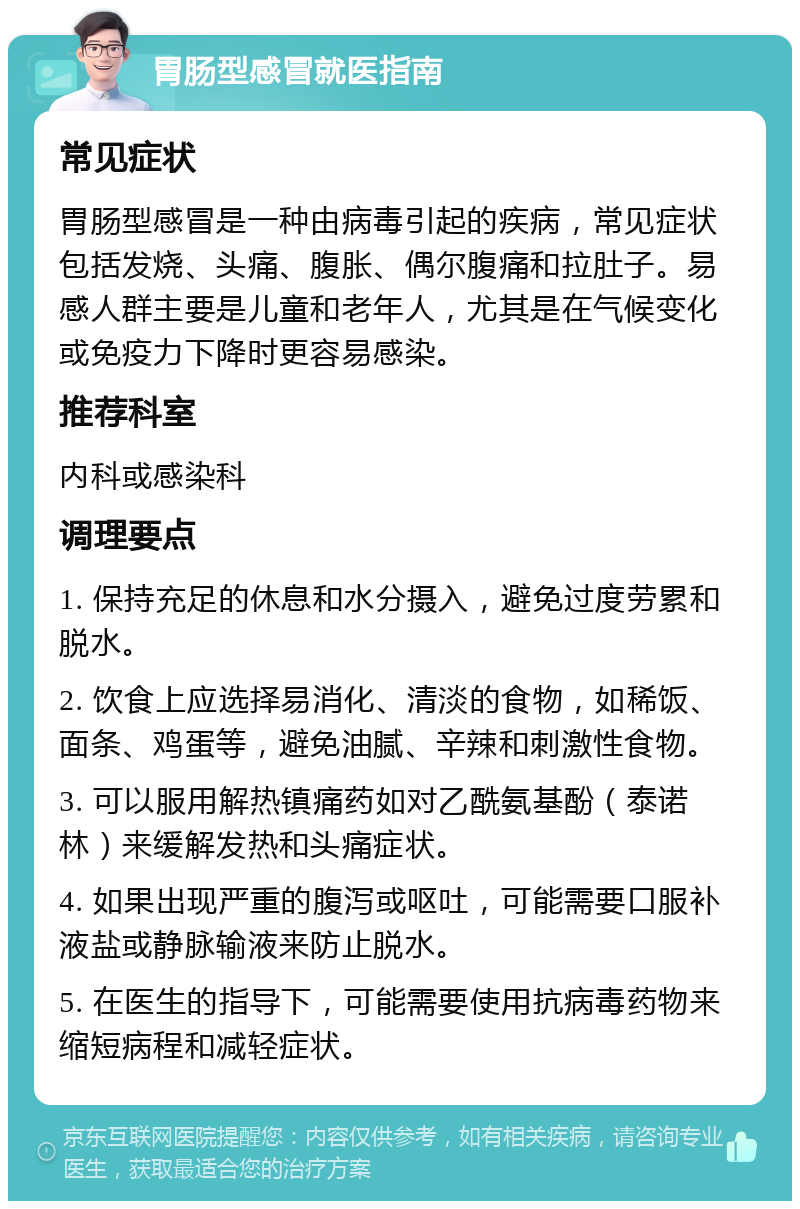 胃肠型感冒就医指南 常见症状 胃肠型感冒是一种由病毒引起的疾病，常见症状包括发烧、头痛、腹胀、偶尔腹痛和拉肚子。易感人群主要是儿童和老年人，尤其是在气候变化或免疫力下降时更容易感染。 推荐科室 内科或感染科 调理要点 1. 保持充足的休息和水分摄入，避免过度劳累和脱水。 2. 饮食上应选择易消化、清淡的食物，如稀饭、面条、鸡蛋等，避免油腻、辛辣和刺激性食物。 3. 可以服用解热镇痛药如对乙酰氨基酚（泰诺林）来缓解发热和头痛症状。 4. 如果出现严重的腹泻或呕吐，可能需要口服补液盐或静脉输液来防止脱水。 5. 在医生的指导下，可能需要使用抗病毒药物来缩短病程和减轻症状。