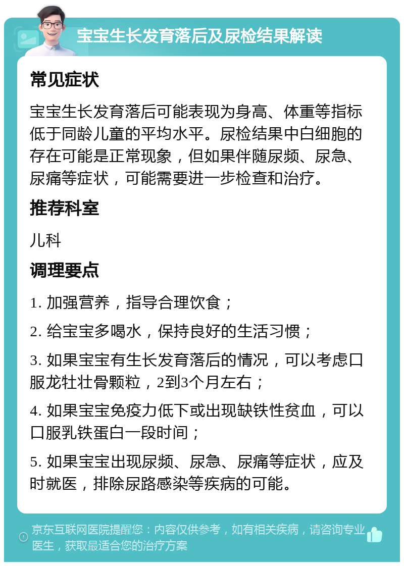 宝宝生长发育落后及尿检结果解读 常见症状 宝宝生长发育落后可能表现为身高、体重等指标低于同龄儿童的平均水平。尿检结果中白细胞的存在可能是正常现象，但如果伴随尿频、尿急、尿痛等症状，可能需要进一步检查和治疗。 推荐科室 儿科 调理要点 1. 加强营养，指导合理饮食； 2. 给宝宝多喝水，保持良好的生活习惯； 3. 如果宝宝有生长发育落后的情况，可以考虑口服龙牡壮骨颗粒，2到3个月左右； 4. 如果宝宝免疫力低下或出现缺铁性贫血，可以口服乳铁蛋白一段时间； 5. 如果宝宝出现尿频、尿急、尿痛等症状，应及时就医，排除尿路感染等疾病的可能。