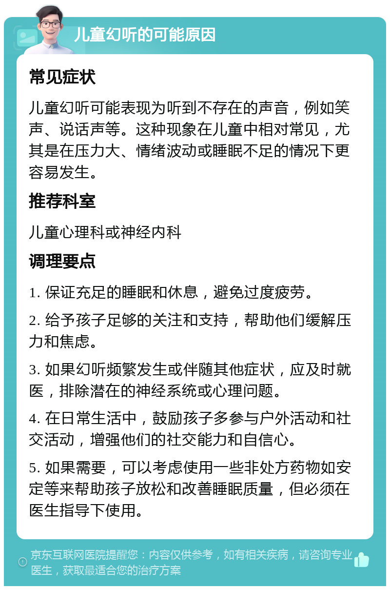 儿童幻听的可能原因 常见症状 儿童幻听可能表现为听到不存在的声音，例如笑声、说话声等。这种现象在儿童中相对常见，尤其是在压力大、情绪波动或睡眠不足的情况下更容易发生。 推荐科室 儿童心理科或神经内科 调理要点 1. 保证充足的睡眠和休息，避免过度疲劳。 2. 给予孩子足够的关注和支持，帮助他们缓解压力和焦虑。 3. 如果幻听频繁发生或伴随其他症状，应及时就医，排除潜在的神经系统或心理问题。 4. 在日常生活中，鼓励孩子多参与户外活动和社交活动，增强他们的社交能力和自信心。 5. 如果需要，可以考虑使用一些非处方药物如安定等来帮助孩子放松和改善睡眠质量，但必须在医生指导下使用。