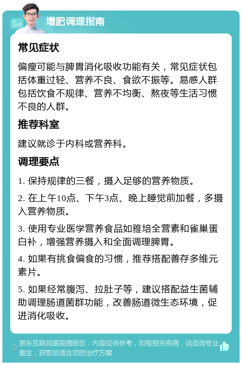 增肥调理指南 常见症状 偏瘦可能与脾胃消化吸收功能有关，常见症状包括体重过轻、营养不良、食欲不振等。易感人群包括饮食不规律、营养不均衡、熬夜等生活习惯不良的人群。 推荐科室 建议就诊于内科或营养科。 调理要点 1. 保持规律的三餐，摄入足够的营养物质。 2. 在上午10点、下午3点、晚上睡觉前加餐，多摄入营养物质。 3. 使用专业医学营养食品如雅培全营素和雀巢蛋白补，增强营养摄入和全面调理脾胃。 4. 如果有挑食偏食的习惯，推荐搭配善存多维元素片。 5. 如果经常腹泻、拉肚子等，建议搭配益生菌辅助调理肠道菌群功能，改善肠道微生态环境，促进消化吸收。