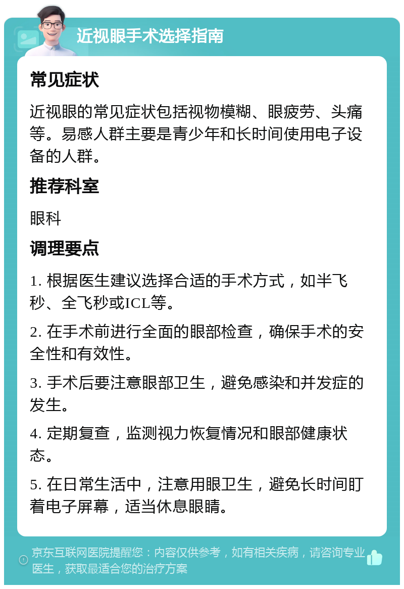 近视眼手术选择指南 常见症状 近视眼的常见症状包括视物模糊、眼疲劳、头痛等。易感人群主要是青少年和长时间使用电子设备的人群。 推荐科室 眼科 调理要点 1. 根据医生建议选择合适的手术方式，如半飞秒、全飞秒或ICL等。 2. 在手术前进行全面的眼部检查，确保手术的安全性和有效性。 3. 手术后要注意眼部卫生，避免感染和并发症的发生。 4. 定期复查，监测视力恢复情况和眼部健康状态。 5. 在日常生活中，注意用眼卫生，避免长时间盯着电子屏幕，适当休息眼睛。