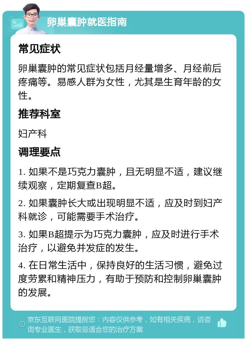 卵巢囊肿就医指南 常见症状 卵巢囊肿的常见症状包括月经量增多、月经前后疼痛等。易感人群为女性，尤其是生育年龄的女性。 推荐科室 妇产科 调理要点 1. 如果不是巧克力囊肿，且无明显不适，建议继续观察，定期复查B超。 2. 如果囊肿长大或出现明显不适，应及时到妇产科就诊，可能需要手术治疗。 3. 如果B超提示为巧克力囊肿，应及时进行手术治疗，以避免并发症的发生。 4. 在日常生活中，保持良好的生活习惯，避免过度劳累和精神压力，有助于预防和控制卵巢囊肿的发展。