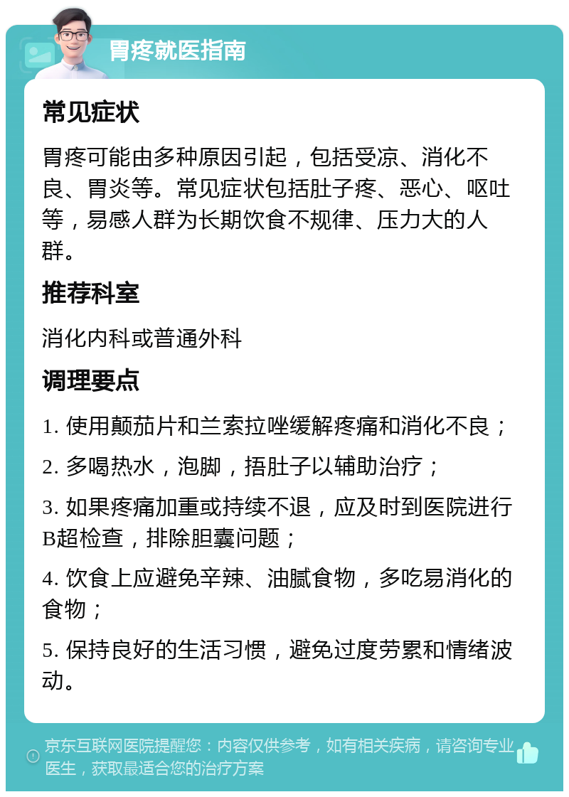 胃疼就医指南 常见症状 胃疼可能由多种原因引起，包括受凉、消化不良、胃炎等。常见症状包括肚子疼、恶心、呕吐等，易感人群为长期饮食不规律、压力大的人群。 推荐科室 消化内科或普通外科 调理要点 1. 使用颠茄片和兰索拉唑缓解疼痛和消化不良； 2. 多喝热水，泡脚，捂肚子以辅助治疗； 3. 如果疼痛加重或持续不退，应及时到医院进行B超检查，排除胆囊问题； 4. 饮食上应避免辛辣、油腻食物，多吃易消化的食物； 5. 保持良好的生活习惯，避免过度劳累和情绪波动。