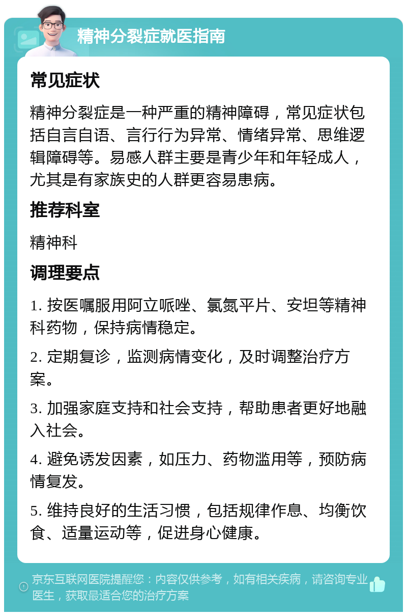 精神分裂症就医指南 常见症状 精神分裂症是一种严重的精神障碍，常见症状包括自言自语、言行行为异常、情绪异常、思维逻辑障碍等。易感人群主要是青少年和年轻成人，尤其是有家族史的人群更容易患病。 推荐科室 精神科 调理要点 1. 按医嘱服用阿立哌唑、氯氮平片、安坦等精神科药物，保持病情稳定。 2. 定期复诊，监测病情变化，及时调整治疗方案。 3. 加强家庭支持和社会支持，帮助患者更好地融入社会。 4. 避免诱发因素，如压力、药物滥用等，预防病情复发。 5. 维持良好的生活习惯，包括规律作息、均衡饮食、适量运动等，促进身心健康。