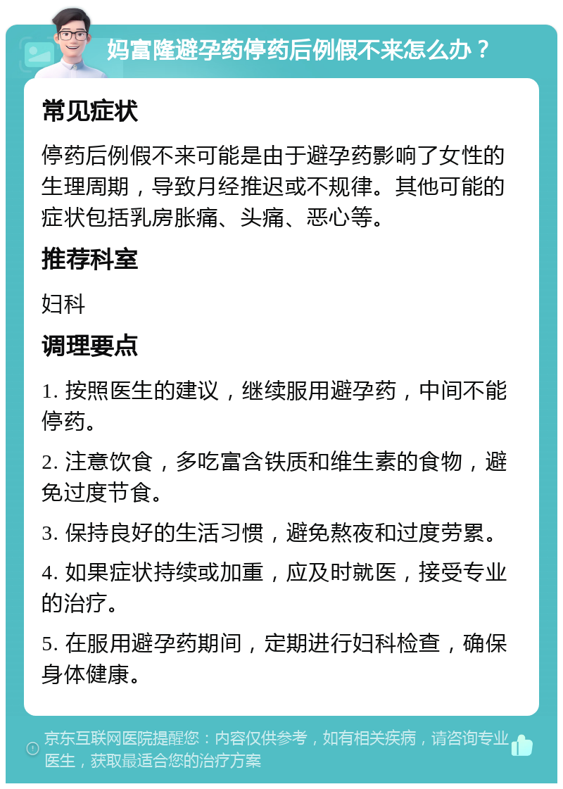 妈富隆避孕药停药后例假不来怎么办？ 常见症状 停药后例假不来可能是由于避孕药影响了女性的生理周期，导致月经推迟或不规律。其他可能的症状包括乳房胀痛、头痛、恶心等。 推荐科室 妇科 调理要点 1. 按照医生的建议，继续服用避孕药，中间不能停药。 2. 注意饮食，多吃富含铁质和维生素的食物，避免过度节食。 3. 保持良好的生活习惯，避免熬夜和过度劳累。 4. 如果症状持续或加重，应及时就医，接受专业的治疗。 5. 在服用避孕药期间，定期进行妇科检查，确保身体健康。