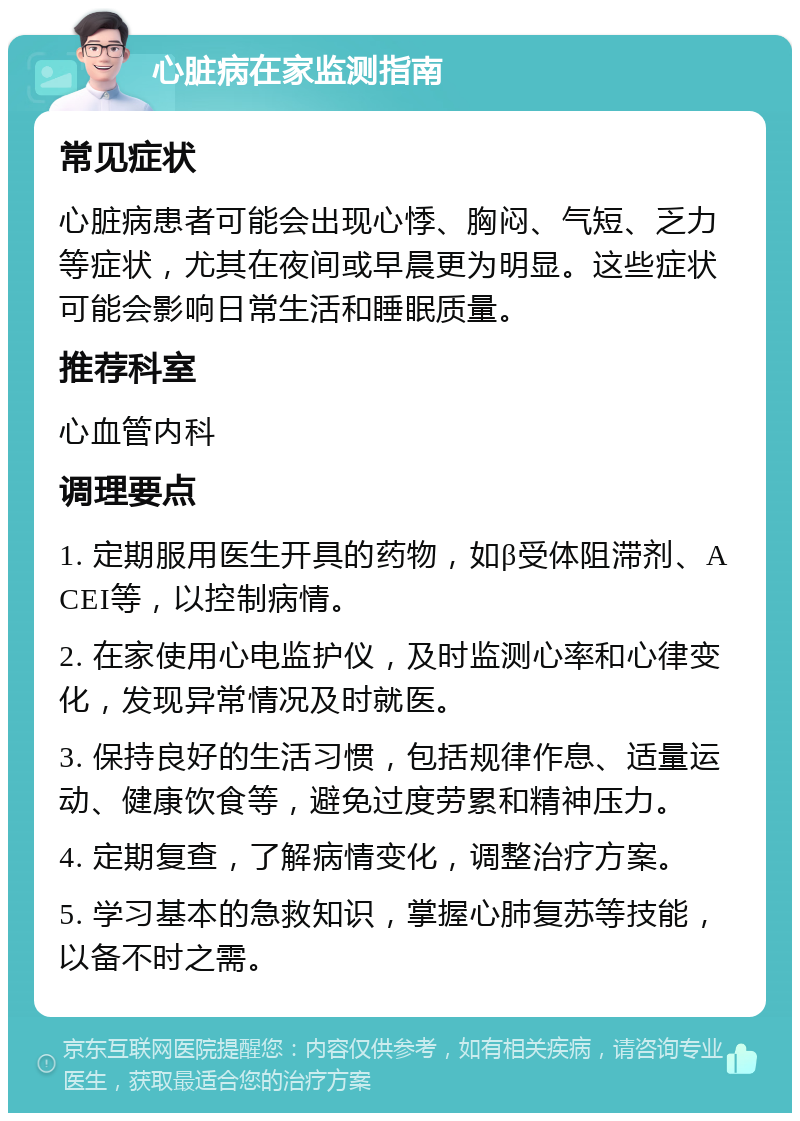 心脏病在家监测指南 常见症状 心脏病患者可能会出现心悸、胸闷、气短、乏力等症状，尤其在夜间或早晨更为明显。这些症状可能会影响日常生活和睡眠质量。 推荐科室 心血管内科 调理要点 1. 定期服用医生开具的药物，如β受体阻滞剂、ACEI等，以控制病情。 2. 在家使用心电监护仪，及时监测心率和心律变化，发现异常情况及时就医。 3. 保持良好的生活习惯，包括规律作息、适量运动、健康饮食等，避免过度劳累和精神压力。 4. 定期复查，了解病情变化，调整治疗方案。 5. 学习基本的急救知识，掌握心肺复苏等技能，以备不时之需。