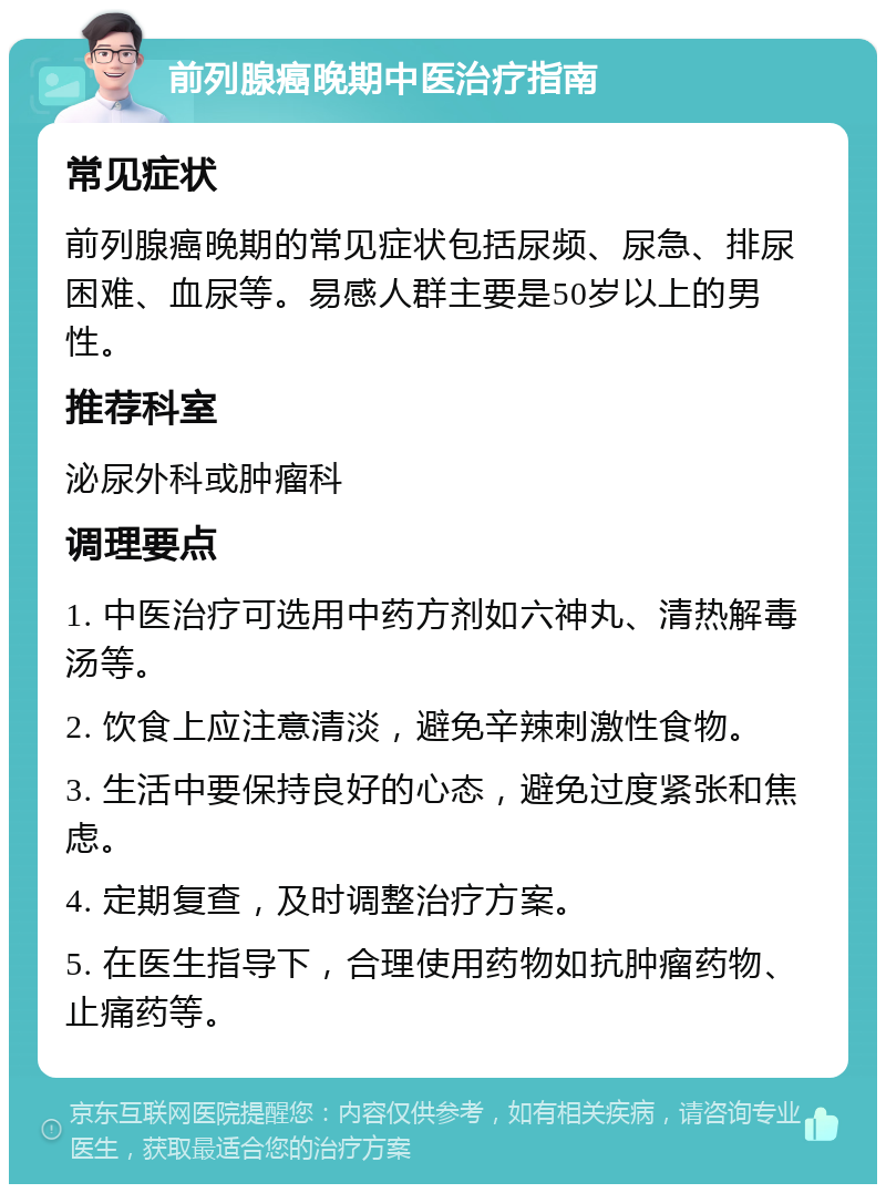 前列腺癌晚期中医治疗指南 常见症状 前列腺癌晚期的常见症状包括尿频、尿急、排尿困难、血尿等。易感人群主要是50岁以上的男性。 推荐科室 泌尿外科或肿瘤科 调理要点 1. 中医治疗可选用中药方剂如六神丸、清热解毒汤等。 2. 饮食上应注意清淡，避免辛辣刺激性食物。 3. 生活中要保持良好的心态，避免过度紧张和焦虑。 4. 定期复查，及时调整治疗方案。 5. 在医生指导下，合理使用药物如抗肿瘤药物、止痛药等。